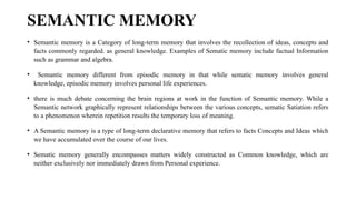 SEMANTIC MEMORY
• Semantic memory is a Category of long-term memory that involves the recollection of ideas, concepts and
facts commonly regarded. as general knowledge. Examples of Sematic memory include factual Information
such as grammar and algebra.
• Semantic memory different from episodic memory in that while sematic memory involves general
knowledge, episodic memory involves personal life experiences.
• there is much debate concerning the brain regions at work in the function of Semantic memory. While a
Semantic network graphically represent relationships between the various concepts, sematic Satiation refers
to a phenomenon wherein repetition results the temporary loss of meaning.
• A Semantic memory is a type of long-term declarative memory that refers to facts Concepts and Ideas which
we have accumulated over the course of our lives.
• Sematic memory generally encompasses matters widely constructed as Common knowledge, which are
neither exclusively nor immediately drawn from Personal experience.
 