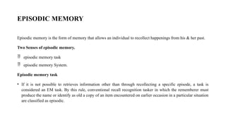 EPISODIC MEMORY
Episodic memory is the form of memory that allows an individual to recollect happenings from his & her past.
Two Senses of episodic memory.
 episodic memory task
 episodic memory System.
Episodic memory task
• If it is not possible to retrieves information other than through recollecting a specific episode, a task is
considered an EM task. By this rule, conventional recall recognition tasker in which the rememberer must
produce the name or identify as old a copy of an item encountered on earlier occasion in a particular situation
are classified as episodic.
 