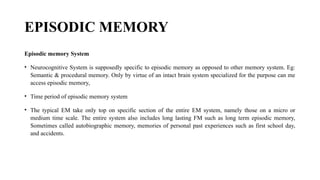 EPISODIC MEMORY
Episodic memory System
• Neurocognitive System is supposedly specific to episodic memory as opposed to other memory system. Eg:
Semantic & procedural memory. Only by virtue of an intact brain system specialized for the purpose can me
access episodic memory,
• Time period of episodic memory system
• The typical EM take only top on specific section of the entire EM system, namely those on a micro or
medium time scale. The entire system also includes long lasting FM such as long term episodic memory,
Sometimes called autobiographic memory, memories of personal past experiences such as first school day,
and accidents.
 