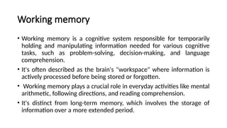 Working memory
• Working memory is a cognitive system responsible for temporarily
holding and manipulating information needed for various cognitive
tasks, such as problem-solving, decision-making, and language
comprehension.
• It's often described as the brain's "workspace" where information is
actively processed before being stored or forgotten.
• Working memory plays a crucial role in everyday activities like mental
arithmetic, following directions, and reading comprehension.
• It's distinct from long-term memory, which involves the storage of
information over a more extended period.
 