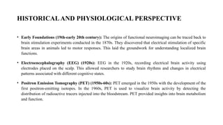 HISTORICALAND PHYSIOLOGICAL PERSPECTIVE
• Early Foundations (19th-early 20th century): The origins of functional neuroimaging can be traced back to
brain stimulation experiments conducted in the 1870s. They discovered that electrical stimulation of specific
brain areas in animals led to motor responses. This laid the groundwork for understanding localized brain
functions.
• Electroencephalography (EEG) (1920s): EEG in the 1920s, recording electrical brain activity using
electrodes placed on the scalp. This allowed researchers to study brain rhythms and changes in electrical
patterns associated with different cognitive states.
• Positron Emission Tomography (PET) (1950s-60s): PET emerged in the 1950s with the development of the
first positron-emitting isotopes. In the 1960s, PET is used to visualize brain activity by detecting the
distribution of radioactive tracers injected into the bloodstream. PET provided insights into brain metabolism
and function.
 