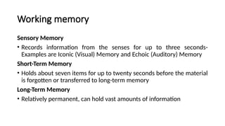 Working memory
Sensory Memory
• Records information from the senses for up to three seconds-
Examples are Iconic (Visual) Memory and Echoic (Auditory) Memory
Short-Term Memory
• Holds about seven items for up to twenty seconds before the material
is forgotten or transferred to long-term memory
Long-Term Memory
• Relatively permanent, can hold vast amounts of information
 