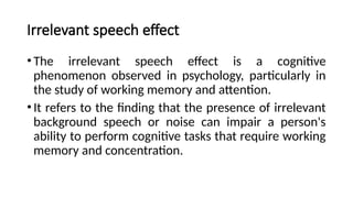 Irrelevant speech effect
•The irrelevant speech effect is a cognitive
phenomenon observed in psychology, particularly in
the study of working memory and attention.
•It refers to the finding that the presence of irrelevant
background speech or noise can impair a person's
ability to perform cognitive tasks that require working
memory and concentration.
 