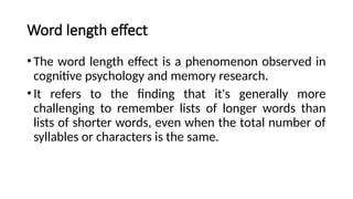 Word length effect
•The word length effect is a phenomenon observed in
cognitive psychology and memory research.
•It refers to the finding that it's generally more
challenging to remember lists of longer words than
lists of shorter words, even when the total number of
syllables or characters is the same.
 