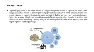 COGNITIVE AGING
• Cognitive aging refers to the natural process of changes in cognitive abilities as a person gets older. These
changes can include declines in memory, processing speed, attention, and other mental functions. While some
cognitive decline is typical with aging, the extent and rate of decline can vary widely among individuals.
Factors like genetics, lifestyle, and overall health can influence cognitive aging. Engaging in activities that
stimulate the mind, maintaining a healthy lifestyle, and seeking medical advice, when necessary, can help
support cognitive health as people age.
 