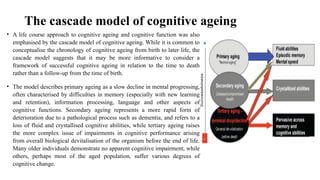 The cascade model of cognitive ageing
• A life course approach to cognitive ageing and cognitive function was also
emphasised by the cascade model of cognitive ageing. While it is common to
conceptualise the chronology of cognitive ageing from birth to later life, the
cascade model suggests that it may be more informative to consider a
framework of successful cognitive ageing in relation to the time to death
rather than a follow-up from the time of birth.
• The model describes primary ageing as a slow decline in mental progressing,
often characterised by difficulties in memory (especially with new learning
and retention), information processing, language and other aspects of
cognitive functions. Secondary ageing represents a more rapid form of
deterioration due to a pathological process such as dementia, and refers to a
loss of fluid and crystallised cognitive abilities, while tertiary ageing raises
the more complex issue of impairments in cognitive performance arising
from overall biological devitalisation of the organism before the end of life.
Many older individuals demonstrate no apparent cognitive impairment, while
others, perhaps most of the aged population, suffer various degrees of
cognitive change.
 