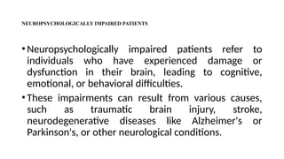NEUROPSYCHOLOGICALLY IMPAIRED PATIENTS
•Neuropsychologically impaired patients refer to
individuals who have experienced damage or
dysfunction in their brain, leading to cognitive,
emotional, or behavioral difficulties.
•These impairments can result from various causes,
such as traumatic brain injury, stroke,
neurodegenerative diseases like Alzheimer's or
Parkinson's, or other neurological conditions.
 