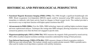 HISTORICALAND PHYSIOLOGICAL PERSPECTIVE
• Functional Magnetic Resonance Imaging (fMRI) (1990s): The 1990s brought a significant breakthrough with
fMRI. Blood oxygenation level-dependent (BOLD) signals could be measured using MRI scanners, allowing
researchers to indirectly infer brain activity based on changes in blood oxygen levels. This method provided a
non-invasive way to map brain function with higher spatial resolution than PET.
• Advancements in fMRI (2000s): Over the 2000s, fMRI technology improved, enabling higher-resolution images
and more sophisticated analyses. Techniques like resting-state fMRI emerged, allowing researchers to study brain
connectivity patterns even when the brain isn't engaged in specific tasks.
• Magnetoencephalography (MEG) (1960s-70s): MEG measures the magnetic fields generated by neural activity.
MEG offers excellent temporal resolution and helps researchers understand the timing of brain processes.
• Near-Infrared Spectroscopy (NIRS) (1970s-80s): NIRS measures changes in blood oxygenation similar to
fMRI but uses near-infrared light. This method, initially used in cardiovascular research. NIRS is portable and is
often used for studies involving infants or patients with mobility limitations.
 