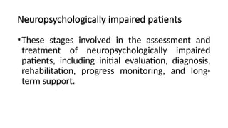 Neuropsychologically impaired patients
•These stages involved in the assessment and
treatment of neuropsychologically impaired
patients, including initial evaluation, diagnosis,
rehabilitation, progress monitoring, and long-
term support.
 
