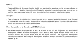 FMRI SCAN
• Functional Magnetic Resonance Imaging (fMRI) is a neuroimaging technique used to measure and map the
brain's activity by detecting changes in blood flow and oxygenation. It is a non-invasive and powerful tool for
studying brain function and has a wide range of applications in neuroscience and clinical research.
Principle:
• fMRI is based on the principle that changes in neural activity are associated with changes in blood flow and
oxygen levels in the brain. When a particular brain region becomes more active, it requires more oxygenated
blood. This increased blood flow is detected by the
Blood Oxygenation Level Dependency (BOLD) Contrast:
• The BOLD effect is a key principle in fMRI. It is based on the fact that oxygenated and deoxygenated
haemoglobin respond differently to magnetic fields. When a brain region becomes active, there is an
increased demand for oxygen. Blood flow to that region increases, but oxygenated haemoglobin
concentration decreases. The change in the magnetic properties of blood due to this oxygenation change is
detected by fMRI.
 