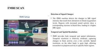 FMRI SCAN
Detection of Signal Changes:
• The fMRI machine detects the changes in MR signal
intensity that result from alterations in blood oxygenation
levels. Regions with increased neural activity show a
corresponding increase in blood flow, leading to a higher
MR signal.
Temporal and Spatial Resolution:
• fMRI provides both temporal and spatial information.
Temporal resolution is relatively moderate, capturing
changes in brain activity over a few seconds. Spatial
resolution, on the other hand, is quite high, allowing
researchers to pinpoint activity to specific brain regions.
 