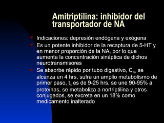 Amitriptilina: inhibidor del
transportador de NA
 Indicaciones: depresión endógena y exógena
 Es un potente inhibidor de la recaptura de 5-HT y
en menor proporción de la NA, por lo que
aumenta la concentración sináptica de dichos
neurotransmisores
 Se absorbe rápido por tubo digestivo, Cmax se
alcanza en 4 hrs, sufre un amplio metabolismo de
primer paso, t½ es de 9-25 hrs, se une 90-95% a
proteínas, se metaboliza a nortriptilina y otros
conjugados, se excreta en un 18% como
medicamento inalterado
 