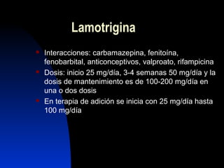 Lamotrigina
 Interacciones: carbamazepina, fenitoína,
fenobarbital, anticonceptivos, valproato, rifampicina
 Dosis: inicio 25 mg/día, 3-4 semanas 50 mg/día y la
dosis de mantenimiento es de 100-200 mg/día en
una o dos dosis
 En terapia de adición se inicia con 25 mg/día hasta
100 mg/día
 