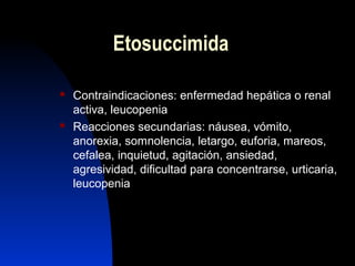 Etosuccimida
 Contraindicaciones: enfermedad hepática o renal
activa, leucopenia
 Reacciones secundarias: náusea, vómito,
anorexia, somnolencia, letargo, euforia, mareos,
cefalea, inquietud, agitación, ansiedad,
agresividad, dificultad para concentrarse, urticaria,
leucopenia
 