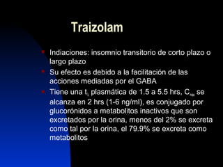 Traizolam
 Indiaciones: insomnio transitorio de corto plazo o
largo plazo
 Su efecto es debido a la facilitación de las
acciones mediadas por el GABA
 Tiene una t½ plasmática de 1.5 a 5.5 hrs, Cmax se
alcanza en 2 hrs (1-6 ng/ml), es conjugado por
glucorónidos a metabolitos inactivos que son
excretados por la orina, menos del 2% se excreta
como tal por la orina, el 79.9% se excreta como
metabolitos
 