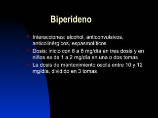 Biperideno
 Interacciones: alcohol, anticonvulsivos,
anticolinérgicos, espasmolíticos
 Dosis: inicio con 6 a 8 mg/día en tres dosis y en
niños es de 1 a 2 mg/día en una o dos tomas
 La dosis de mantenimiento oscila entre 10 y 12
mg/día, dividido en 3 tomas
 