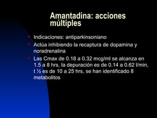 Amantadina: acciones
múltiples
 Indicaciones: antiparkinsoniano
 Actúa inhibiendo la recaptura de dopamina y
noradrenalina
 Las Cmax de 0.18 a 0.32 mcg/ml se alcanza en
1.5 a 8 hrs, la depuración es de 0.14 a 0.62 l/min,
t ½ es de 10 a 25 hrs, se han identificado 8
metabolitos
 