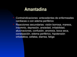 Amantadina
 Contraindicaciones: antecedentes de enfermeades
cardiacas o con edema periférico
 Reacciones secundarias: visión borrosa, mareos,
insomnio, depresión, ansiedad, irritabilidad,
alucinaciones, confusión, anorexia, boca seca,
constipación, edema periférico, hipotensión
ortostática, cefalea, diarrea, fatiga
 