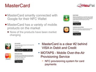 MasterCard
 MasterCard smartly connected with
  Google for their NFC Wallet
 MasterCard has a variety of mobile
  products on the market
  None of the products have been market
   changing


                         • MasterCard is a clear #2 behind
                            VISA in Debit and Credit
                         • MOTAPS - Mobile Over-the-Air
                           Provisioning Service
                            -   NFC provisioning system for card
                                payments
 
