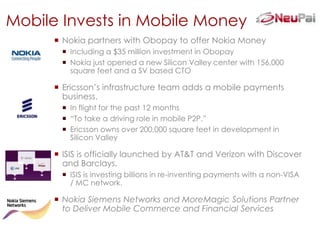 Mobile Invests in Mobile Money
       Nokia partners with Obopay to offer Nokia Money
         Including a $35 million investment in Obopay
         Nokia just opened a new Silicon Valley center with 156,000
          square feet and a SV based CTO

       Ericsson’s infrastructure team adds a mobile payments
        business.
         In flight for the past 12 months
         “To take a driving role in mobile P2P.”
         Ericsson owns over 200,000 square feet in development in
          Silicon Valley

       ISIS is officially launched by AT&T and Verizon with Discover
        and Barclays.
         ISIS is investing billions in re-inventing payments with a non-VISA
          / MC network.

       Nokia Siemens Networks and MoreMagic Solutions Partner
        to Deliver Mobile Commerce and Financial Services
 