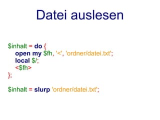 Datei auslesen

$inhalt = do {
   open my $fh, '<', 'ordner/datei.txt';
   local $/;
   <$fh>
};

$inhalt = slurp 'ordner/datei.txt';
 