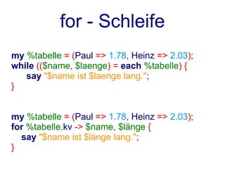 for - Schleife
my %tabelle = (Paul => 1.78, Heinz => 2.03);
while (($name, $laenge) = each %tabelle) {
   say "$name ist $laenge lang.";
}


my %tabelle = (Paul => 1.78, Heinz => 2.03);
for %tabelle.kv -> $name, $länge {
  say "$name ist $länge lang.";
}
 