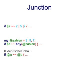 Junction

if $a ~~ 2 | 5 |7 { …



my @zahlen = 2, 5, 7;
if $a ~~ any(@zahlen) { …

# identischer inhalt
if @a ~~ @b { …
 
