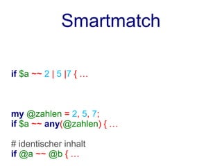 Smartmatch

if $a ~~ 2 | 5 |7 { …



my @zahlen = 2, 5, 7;
if $a ~~ any(@zahlen) { …

# identischer inhalt
if @a ~~ @b { …
 