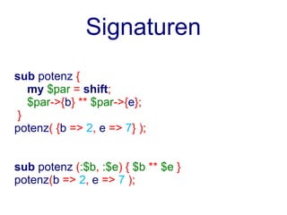 Signaturen
sub potenz {
   my $par = shift;
   $par->{b} ** $par->{e};
 }
potenz( {b => 2, e => 7} );


sub potenz (:$b, :$e) { $b ** $e }
potenz(b => 2, e => 7 );
 