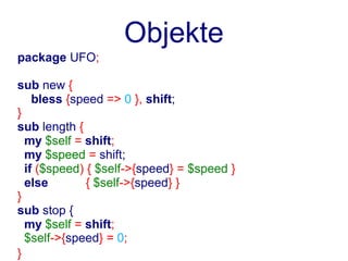 Objekte
package UFO;

sub new {
    bless {speed => 0 }, shift;
}
sub length {
  my $self = shift;
  my $speed = shift;
  if ($speed) { $self->{speed} = $speed }
  else        { $self->{speed} }
}
sub stop {
  my $self = shift;
  $self->{speed} = 0;
}
 