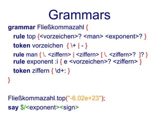 Grammars
grammar Fließkommazahl {
  rule top {<vorzeichen>? <man> <exponent>? }
  token vorzeichen { + | - }
    rule man { . <ziffern> | <ziffern> [ . <ziffern>? ]? }
    rule exponent :i { e <vorzeichen>? <ziffern> }
    token ziffern { d+: }
}

Fließkommazahl.top("-6.02e+23");
say $/<exponent><sign>
 