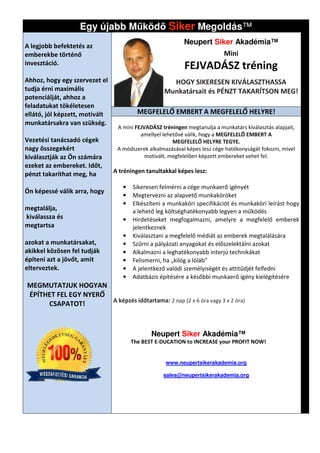Egy újabb M köd Siker Megoldás
                                         Megoldás™
                                                           Neupert Siker Akadémia™
A legjobb befektetés az
emberekbe történő                                                          Mini
invesztáció.
                                                           FEJVADÁSZ tréning
Ahhoz, hogy egy szervezet el                         HOGY SIKERESEN KIVÁLASZTHASSA
tudja érni maximális                               Munkatársait és PÉNZT TAKARÍTSON MEG!
potenciálját, ahhoz a
feladatukat tökéletesen
ellátó, jól képzett, motivált            MEGFELELŐ EMBERT A MEGFELELŐ HELYRE!
munkatársakra van szükség.
                                 A mini FEJVADÁSZ tréningen megtanulja a munkatárs kiválasztás al
                                                                                               alapjait,
                                          amellyel lehetővé válik, hogy a MEGFELELŐ EMBERT A
Vezetési tanácsadó cégek                               MEGFELELŐ HELYRE TEGYE.
nagy összegekért                 A módszerek alkalmazásával képes lesz cége hatékonyságát fokozni, mivel
kiválasztják az Ön számára                  motivált, megfelelően képzett embereket vehet fel.
ezeket az embereket. Időt,
pénzt takaríthat meg, ha        A tréningen tanultakkal képes lesz
                                                              lesz:

                                   •   Sikeresen felmérni a cége munkaerő igényét
Ön képessé válik arra, hogy
                                   •   Megtervezni az alapvető munkaköröket
                                   •   Elkészíteni a munkaköri specifikációt és munkaköri leírást hogy
megtalálja,                            a lehető leg költséghatékonyabb legyen a működés
                                                           hatékonyabb
kiválassza és                      •   Hirdetéseket megfogalmazni, amelyre a megfelelő emberek
megtartsa                              jelentkeznek
                                   •   Kiválasztani a megfelelő médiát az emberek megtalálására
                                            lasztani
azokat a munkatársakat,            •   Szűrni a pályázati anyagokat és előszelektálni azokat
akikkel közösen fel tudják         •   Alkalmazni a leghatékonyabb interjú technikákat
építeni azt a jövőt, amit          •   Felismerni, ha „kilóg a lóláb”
elterveztek.                       •   A jelentkező valódi személyiségét és attitűdjét felfedni
                                   •   Adatbázis építésére a későbbi munkaerő igény kielégítésére
                                                     tésére
MEGMUTATJUK HOGYAN
ÉPÍTHET FEL EGY NYERŐ
                      A képzés időtartama: 2 nap (2 x 6 óra vagy 3 x 2 óra)
     CSAPATOT!



                                              Neupert Siker Akadémia™
                                       The BEST E-DUCATION to INCREASE your PROFIT NOW!


                                                    www.neupertsikerakademia.org

                                                   sales@neupertsikerakademia.org
                                                         neupertsikerakademia.org
 
