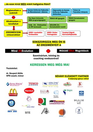 …és ezen kívül MÉG miért hallgatna Rám
                                   Rám?

 Megtanultam a        Humán Erőfo
                            Erőforrás Fejlesztés       Cégvezetés és Humán       Tréner és
                      és Menedzsment diploma           Erőforrás Fejlesztés      Fejvadász kiképzés
   szakmát                                             doktorátus

                       The Open University          TESCO HR igazgató      TESCO Kereskedelmi
                       MBA programigazgató                                 igazgató
 Alkalmaztam a
   tanultakat          Kelly Zrt. Értékesítési      SZILÁNK Zrt.
                       és HR tanácsadó              Kereskedelmi vezető


 EREDMÉNYEIM           1000+
                       1000+ munkatárs           4000+ Ember       Tucatnyi Cégnél
 címszavakban          kiválasztása              Tréningezése      Szervezetfejlesztés



                           SOKSZOROZZA MEG ÖN IS
                             AZ EREDMÉNYEIT A

           (R)Evolution
      Mind (R)Evolution                                         Működő Siker Megoldások
                            Szeminárium, tréning és
                            coaching rendszerével!

                        KERESSEN MEG MÉG MA!
 Tisztelettel:

 dr. Neupert Attila
 HPO coach, tréner                                        NÉHÁNY ELÉGEDETT PARTNER
                                                                          A teljesség igénye nélkül
 