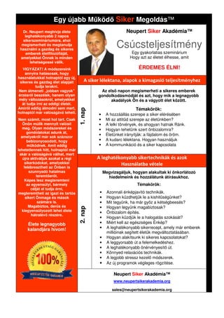 Egy újabb M köd Siker Megoldás
                                          Megoldás™
  Dr. Neupert meghívja élete                                  Neupert Siker Akadémia™
   leghatékonyabb 2 napos

                                                          Csúcsteljesítmény
  sikerszemináriumára, ahol
  megismerheti és megtanulja
 használni a gazdag és sikeres
    emberek életfilozófiáját,                                    Egy gyakorlatias szeminárium
 amelyekkel Önnek is minden                                     Hogy azt az életet élhesse, amit
      lehetségessé válik.
   VIGYÁZAT! A módszereink                                           ÉRDEMES ÉLNI!
    annyira hatásosak, hogy
használatukkal holnaptól egy új,
 sikeres és gazdag élet alapjait        A siker lélektana, alapok a kimagasló teljesítményhez
          tudja lerakni.
 Nem átmeneti „jobban vagyok”                  Az els napon megismerheti a sikeres emberek
érzésr l beszélek, hanem olyan                gondolkodásmódját és azt, hogy mik a legnagyobb
 mély változásokról, amelyekkel                     akadályok Ön és a vágyott élet között.
  át tudja írni az eddigi életét.
Amir l eddig álmodni sem mert,                                     Témakörök:
                                    1. nap



holnaptól már valóságává teheti.
                                              •     A hozzáállás szerepe a siker elérésében
 Nem számít, most hol tart. Csak              •     Mi az attit d szerepe az életünkben?
   Önön múlik mennyit valósít                 •     A lelki törvények, és ahogyan hatnak Ránk.
   meg. Olyan módszereket és                  •     Hogyan tehetünk szert önbizalomra?
      gondolatokat adunk át,
                                              •     Életünket irányítják: a fájdalom és ö
                                                                                        öröm.
  amelyekr l már sok százszor
      bebizonyosodott, hogy                   •     A kudarc lélektana. Hogyan használjuk
      m ködnek. Amit eddig                    •     A kommunikáció és a siker kapcsolata
lehetetlennek hitt, holnaptól már
 akár a valóságává válhat, mert
   újra aktiváljuk azokat a régi              A leghatékonyabb sikertechnikák és azok
    sikerkódokat, amelyekkel                            Használatba vétele
    felébresztheti az Önben is
       szunnyadó hatalmas                          Megvizsgáljuk, hogyan alakultak ki önkorlátozó
            teremt er t.                             hiedelmeink és hozzálátunk átírásukhoz.
    Képes lesz megteremteni
      az egyensúlyt, bármely                                        Témakörök:
        célját el tudja érni,
megteremtheti az igazi és tartós               •     Azonnali énképjavító technikák.
                                                          nnali
     sikert Önmaga és mások                    •     Hogyan küzdhetjük le a kishit ségünket?
             számára is.                       •     Mit tegyünk, ha már gy z a kétségbeesés?
       Magabiztos, der s és                          Hogyan legyünk magabiztosak?
                                    2. nap




                                               •
  kiegyensúlyozott lehet élete                 •     Önbizalom építés.
         hátralév részére.
                                               •     Hogyan küzdjük le a halogatás szokását?
     Élete legnagyobb                          •     Miért kell az egészséges Énkép?
     kalandjára hívom!                         •     A leghatékonyabb sikerrecept, amely már emberek
                                                     millióinak segített életük megváltoztatásában.
                                                             ak
                                               •     Hogyan alakítsunk ki sikeres kapcsolatokat?
                                               •     A leggyorsabb út a felemelkedéshez.
                                               •     A leghatékonyabb önérvényesít út.
                                               •     Könnyed relaxációs technikák.
                                               •     A legjobb stressz kezel módszerek.
                                               •     Az új programok végleges rögzítése.

                                                        Neupert Siker Akadémia™
                                                        www.neupertsikerakademia.org

                                                       sales@neupertsikerakademia.org
                                                       sales@neupertsikerakademia.
 