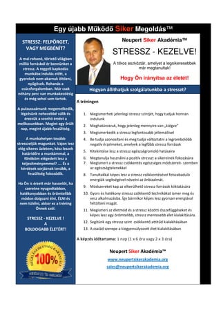 Egy újabb M köd Siker Megoldás
                                           Megoldás™
   STRESSZ: FELPÖRGET,                                         Neupert Siker Akadémia™
     VAGY MEGBÉNÍT?
                                                         STRESSZ - KEZELVE!
 A mai rohanó, törtető világban
 millió forrásból ér bennünket a                          A titkos eszköztár, amelyet a legsikeresebbek
   stressz. A reggeli kapkodás                                          már megtanultak!
    munkába indulás előtt, a
 gyerekek nem akarnak öltözni,                                Hogy Ön irányítsa az életét
                                                                                   életét!
       nyűgösek. Rohanás a
  csúcsforgalomban. Már csak                Hogyan állíthatjuk szolgálatunkba a stresszt?
néhány perc van munkakezdésig
    és még sehol sem tartok.
                                     A tréningen
A pulzusszámunk megemelkedik,
  légzésünk nehezebbé válik és          1. Megismerheti jelenlegi stressz szintjét, hogy tudjuk honnan
                                                                             ntjét,
    érezzük a szorító érzést a             indulunk
mellkasunkban. Megint egy őrült
                                        2. Meghatározzuk, hogy jelenleg mennyire van „kiégve”
  nap, megint újabb feszültség.
                                        3. Megismerkedik a stressz legfontosabb jellemzőivel
      A munkahelyen tovább              4. Be tudja azonosítani és meg tudja változtatni a legrombolóbb
stresszeljük magunkat. Vajon lesz          negatív érzelmeket, amelyek a legfőbb stressz források
 elég sikeres üzletem, kész leszek
                                        5. Kitekintése lesz a stressz egészségromoló hatásaira
    határidőre a munkámmal, a
     főnököm elégedett lesz a           6. Megtanulja használni a pozitív stresszt a sikereinek fokozására
    teljesítményemmel? …. És a          7. Megismeri a stressz csökkentés egészséges módszereit szemben
                                                                                        módszereit-
   kérdések sorjáznak tovább, a            az egészségtelenekkel
        feszültség fokozódik.           8. Tanultakkal képes lesz a stressz csökkentésével felsza
                                                                                           felszabaduló
                                           energiák segítségével növelni az önbizalmát.
Ha Ön is érzett már hasonlót, ha
    szeretne nyugodtabban,              9. Módszereket kap az elkerülhető stressz források kiiktatására
 hatékonyabban és örömtelibb            10. Gyors és hatékony stressz csökkentő technikákat ismer meg és
  módon dolgozni élni, ÉLNI és              vesz alkalmazásba. Így bármikor képes lesz gyorsan energiával
 nem túlélni, akkor ez a tréning            feltölteni magát.
          Önnek szól.                   11. Megismeri az életmód és a stressz közötti összefüggé
                                                                                      összefüggéseket és
                                            képes lesz egy örömtelibb, stressz mentesebb élet kialakítására.
     STRESSZ - KEZELVE !
             A                          12. Segítünk egy stressz szint csökkentő attitűd kialakításában
    BOLDOGABB ÉLETÉRT!                  13. A család szerepe a kiegyensúlyozott élet kialakításában

                                     A képzés időtartama: 1 nap (1 x 6 óra vagy 2 x 3 óra)

                                                       Neupert Siker Akadémia™
                                                      www.neupertsikerakademia.org
                                                      sales@neupertsikerakademia.org
 