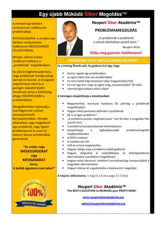 Egy újabb M köd Siker Megoldás
                                          Megoldás™
A mindennapi életben                                        Neupert Siker Akadémia™
rendszeresen találkozunk
problémákkal.                                                  PROBLÉMAMEGOLDÁS
ÁTFOGALMAZVA: a mindennapi                                        „A problémák a jelzőkövek
életben rendszeresen                                          a célunk eléréséhez vezető úton.”
találkozunk MEGOLDANDÓ                                                                Neupert Attila
FELADATOKKAL.
                                                           Oldja meg gyorsan, hatékonyan
                                                                              hatékonyan!
Minden sikeres ember
rendkívül hatékony a                     PROBLÉMA VAGY MEGOLDANDÓ FELADAT?
„problémák” megoldásában.        Ez a tréning Önnek szól, ha gyakran érzi úgy, hogy

Az első és legfontosabb tézis,      •   benne ragadt egy problémában
hogy problémák mindig voltak,       •   az egész élete tele van problémákkal
vannak és lesznek. A kimagasló      •   ha nem halad elég tempósan céljai megvalósítása felé
teljesítményt elérő és a            •   ha már úgy érzi, hogy az egész világ „összeesküdött” Ön ellen
                                                                                 zeesküdött”
gyengén teljesítő között            •   szeretné gyorsabban elérni céljait
mindössze annyi a különbség,
ahogy VISZONYULNAK a             A tréningen elsajátíthatja a következőket:
problémákhoz.
                                    •   Megismerheti, mennyire hatékony Ön jelenleg a problémák
Elengedhetetlen képesség a              megoldásában.
mai felgyorsult, erősen             •   Hogyan lehet pontosan definiálni a problémát
versenyorientált                    •   Mi is az igazi probléma?
környezetünkben. Minden             •   „A probléma pontos meghatározása” már fél siker a megoldás felé
pillanatban vagy megoldunk              vezető úton.
egy problémát, vagy éppen           •   A probléma komplexitásának feltérképezése
problémázunk és ezzel új –          •   Elsajátíthatja       a    leghatékonyabb        problémamegoldó
sokszor látszat-problémákat             megközelítéseket:
generálunk.                         •   A PDCA módszer
                                    •   A szabályozási kör
                                    •   Soft és a hard megközelítés
       ”Az ember vagy
                                    •   Hogyan találja meg a probléma valódi gyökerét.
     MEGOLDÁSOKAT                   •   Hogyan dolgozhat ki működőképes és költséghatékony
             vagy                       alternatívákat a probléma megoldására
       KIFOGÁSOKAT                  •   Hogyan lehet elemezni, értékelni használhatóság szempontjából a
            keres.                      megoldási alternatívákat.
A kettőt egyszerre nem lehet!”      •   Hogyan ültesse át a gyakorlatba a kiválasztott megoldást

                                 A képzés időtartama: 1 nap (1 x 6 óra vagy 2 x 3 óra)


                                                 Neupert Siker Akadémia™
                                        The BEST E-DUCATION to INCREASE your PROFIT NOW!

                                                     www.neupertsikerakademia.org

                                                    sales@neupertsikerakademia.org
 