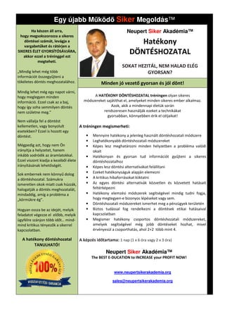 Egy újabb M köd Siker Megoldás
                                            Megoldás™
       Ha készen áll arra,                                        Neupert Siker Akadémia™
 hogy megsokszorozza a sikeres
   döntései számát, levágja a
   vargabetűket és rátérjen a
                                                                      Hatékony
SIKERES ÉLET GYORSÍTÓSÁVJÁRA,
   akkor ezzel a tréninggel ezt
                                                                   DÖNTÉSHOZATAL
           megteheti.
                                                               SOKAT HEZITÁL, NEM HALAD ELÉG
„Mindig lehet még több                                                   GYORSAN?
információt összegyűjteni a
tökéletes döntés meghozatalához.                   Minden jó vezető gyorsan és jól dönt!
Mindig lehet még egy napot várni,
hogy meglegyen minden                         A HATÉKONY DÖNTÉSHOZATAL tréningen olyan sikeres
információ. Ezzel csak az a baj,         módszereket sajátíthat el, amelyeket minden sikeres ember alkalmaz.
hogy így soha semmilyen döntés                          Azok, akik a mindennapi életük során
nem születne meg.”                                 rendszeresen használják ezeket a technikákat
                                                      gyorsabban, könnyebben érik el céljaikat!
Nem vállalja fel a döntést
kellemetlen, vagy bonyolult            A tréningen megismerheti
                                                   megismerheti:
esetekben? Ezzel is hozott egy
döntést.                                  •   Mennyire hatékony a jelenleg használt döntéshozatali módszere
                                          •   Leghatékonyabb döntéshozatali módszereket
Mégpedig azt, hogy nem Ön                 •   Képes lesz meghatározni minden helyzetben a probléma valódi
irányítja a helyzetet, hanem                  okait
inkább sodródik az áramlatokkal.          •   Hatékonyan és gyorsan tud információt gyűjteni a sikeres
Ezzel viszont kiadja a kezéből élete          döntéshozatalhoz
irányításának lehetőségét.                •   Képes lesz döntési alternatívákat felállítani
Sok embernek nem könnyű dolog             •   Ezeket hatékonyságuk alapján elemezni
a döntéshozatal. Számukra                 •   A kritikus hibaforrásokat kiiktatni
ismeretlen okok miatt csak húzzák,        •   Az egyes döntési alternatívák közvetlen és közvetett hatásait
halogatják a döntés meghozatalát,             feltérképezni
mindaddig, amíg a probléma a              •   Hatékony elemzési módszerek segítségével mindig tudni fogja,
„körmükre ég”.                                hogy megtegyen-e bizonyos lépéseket vagy sem.
                                                                e
                                          •   Döntéshozatali módszereket ismerhet meg a pénzügyek területén
Hogyan ossza be az idejét, melyik         •   Biztos tudással fog rendelkezni a döntések etikai hatásaival
feladatot végezze el előbb, melyik            kapcsolatban
ügyfélre szánjon több időt… mind-         •   Megismer hatékony csoportos döntéshozatali módszereket,
mind kritikus tényezők a sikerrel             amelyek segítségével még jobb döntéseket hozhat, mivel
kapcsolatban.                                 érvényesül a csoporthatás, ahol 2+2 több mint 4.

  A hatékony döntéshozatal             A képzés időtartama: 1 nap (1 x 6 óra vagy 2 x 3 óra)
        TANULHATÓ!
                                                      Neupert Siker Akadémia™
                                              The BEST E-DUCATION to INCREASE your PROFIT NOW!


                                                          www.neupertsikerakademia.org

                                                          sales@neupertsikerakademia.org
 