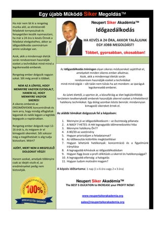 Egy újabb M köd Siker Megoldás
                                             goldás™
Ha már nem lát ki a rengeteg                                   Neupert Siker Akadémia™
munka alól, az elintézendő
feladatok tornyosulnak és                                         Időgazdálkodás
fenyegetően kezdik nyomasztani,
ha már a 24 óra is kevés Önnek a
feladatai elvégzéséhez, akkor az                         HA KEVÉS A 24 ÓRA, AKKOR TALÁ
                                                                                  TALÁLJUNK
időgazdálkodás szeminárium                                      EGY JOBB MEGOLDÁST!
amire szüksége van.
                                                          Többet, gyorsabban, okosabban
                                                                              okosabban!
Azok, akik a mindennapi életük
során rendszeresen használják
ezeket a technikákat mind-mind a
legsikeresebb emberek.
                                      Az Időgazdálkodás tréningen olyan sikeres módszereket sajátíthat el,
                                                  amelyeket minden sikeres ember alkalmaz.
Rengeteg ember dolgozik nagyon
                                                     Azok, akik a mindennapi életük során
sokat. Sőt még annál is többet.
                                                 rendszeresen használják ezeket a techni
                                                                                  technikákat
                                      mind-mind cégük – sőt talán nem túlzás ha azt mondom: az iparáguk
     NEM AZ A LÉNYEG, HOGY
                                                            legsikeresebb emberei.
 MENNYIRE VAGYOK ELFOGLALT,
         HANEM AZ, HOGY
                                        Az üzleti élettől, a sporton át, a közszféráig az élet legkülönfélébb
        MENNYIRE VAGYOK
                                   területein tevékenykedő emberek használják sikerrel ezeket a hihetetlenül
               SIKERES!
                                     hatékony technikákat. Egy dolog azonban közös bennük: mindannyian
                                                       kákat.
A sikeres emberek az
                                                             kimagasló sikereket érnek el.
EREDMÉNYEKRE koncentrálnak és
nem arra, hogy mindig elfoglaltak
                                   Az alábbi témákat dolgozzuk fel a képzésen:
legyenek és nekik legyen a legtöbb
bejegyzés a naptárukban.
                                       1. Mennyire jó az időgazdálkodásom – az őszinteség pillanata
Rengeteg ember dolgozik napi 12-       2. A NAGY 7 HETES: A Hét legnagyobb időmenedzselési hiba
16 órát is, és mégsem ér el            3. Mennyire hatékony Ön??
kimagasló sikereket. Sőt sokszor       4. A 80/20-as vastörvény
még a megélhetését is alig tudja       5. Hogyan priorizáljam a feladataimat?
biztosítani. Miért?                    6. Az időbeosztás különféle megközelítései
                                       7. Hogyan lehetünk hatékonyak: koncentráció és a figyelmünk
 AZÉRT, MERT NEM A MEGFELELŐ               irányítása
         DOLGOKAT VÉGZI!               8. A legnagyobb kihívások az időgazdálkodásban
                                       9. Hogyan függ össze a profi célkitűzés a sikerrel és hatékonysággal?
                                                                                      ikerrel
Hanem azokat, amelyek többnyire        10. A legnagyobb ellenség: a halogatás
csak az idejét viszik el, az           11. Hogyan tudom motiválni magam?
eredményeket pedig nem
biztosítják.                       A képzés időtartama: 1 nap (1 x 6 óra vagy 2 x 3 óra)


                                                   Neupert Siker Akadémia™
                                          The BEST E-DUCATION to INCREASE your PROFIT NOW!


                                                       www.neupertsikerakademia.org

                                                      sales@neupertsikerakademia.org
 