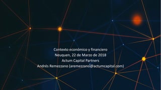 Contexto económico y financiero
Neuquen, 22 de Marzo de 2018
Actum Capital Partners
Andrés Remezzano (aremezzano@actumcapital.com)
 