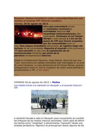 Neuquen: Ataque incendiario contra comunidad Mapuche que
rechaza el acuerdo YPF-Chevron ((audio))
viernes, 30 de agosto de 2013
Una casa comunitaria donde
se realizaban reuniones y
actividades Mapuche fué
incendiada intencionalmente esta
madrugada. Pertenece al Lof Campo
Maripe y está ubicada a 1 km de los
pozos de YPF que fueron ocupados
por las comunidades hace un
mes. Este ataque incendiario denunciado, se registra luego del
rechazo de las comunidades Mapuche al acuerdo entre provincia e
YPF para permitir en esa zona la explotación de no
convencionales (fracking) por parte de la
petrolera norteamericana Chevron.
Desde la Confederación Mapuche, Jorge Nahuel, denunció que una
"ruca" comunitaria fue hallada incendiada esta madrugada en la zona
de Loma Campana. La casa pertenecen al lof Campo Maripe, quienes
protagonizaron hace un mes la ocupación de cuatro pozos petroleros
pertenecientes a YPF. // Rio Negro
-----
VIERNES 30 de agosto de 2013 » Medios
Los medios frente a la represión en Neuquén y el acuerdo Chevron-
YPF
a represión llevada a cabo en Neuquén puso nuevamente en cuestión
los enfoques de los medios masivos nacionales: Clarín pasó de definir
los hechos como “incidentes” a denominarlos “represión” desde una
acotada perspectiva. Página12 se preocupó por atacar algunos de los
 
