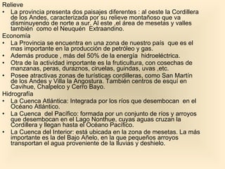 Relieve La provincia presenta dos paisajes diferentes : al oeste la Cordillera de los Andes, caracterizada por su relieve montañoso que va disminuyendo de norte a sur. Al este ,el área de mesetas y valles también  como el Neuquén  Extraandino. Economía La Provincia se encuentra en una zona de nuestro país  que es el mas importante en la producción de petróleo y gas. Además produce , más del 50% de la energía  hidroeléctrica. Otra de la actividad importante es la fruticultura, con cosechas de manzanas, peras, duraznos, ciruelas, guindas, uvas ,etc. Posee atractivas zonas de turísticas cordilleras, como San Martín de los Andes y Villa la Angostura. También centros de esquí en Cavihue, Chalpelco y Cerro Bayo. Hidrografía La Cuenca Atlántica: Integrada por los ríos que desembocan  en el Océano Atlántico. La Cuenca  del Pacífico: formada por un conjunto de ríos y arroyos que desembocan en el Lago Nonthue, cuyas aguas cruzan la Cordillera y llegan hasta el Océano Pacífico. La Cuenca del Interior: está ubicada en la zona de mesetas. La más importante es la del Bajo Añelo, en la que pequeños arroyos transportan el agua proveniente de la lluvias y deshielo.  