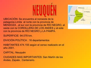 UBICACIÓN: Se encuentra al noroeste de la patagonia.Limita  al norte con la provincia de MENDOZA , al sur con la provincia de RÍO NEGRO, al oeste con la CORDILLERA DE LOS ANDES y al este con la provincia de RÍO NEGRO y LA PAMPA.  SUPERFICIE: 94.078 km. DIVICIÓN POLÍTICA : 16 departamentos HABITANTES 474.155 según el censo realizado en el año 2001. CAPITAL: Neuquén CIUDADES MAS IMPORTANTES: San Martín de los Andes, Zapala , Centenario. NEUQUÉN  