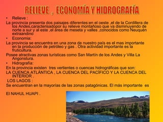 Relieve :  La provincia presenta dos paisajes diferentes:en el oeste ,el de la Cordillera de los Andes,caracterisadopor su relieve montañoso que va disminuyendo de norte a sur y al este ,el área de meseta y valles ,conocidos como Neuquén extraandino Economia: La provincia se encuentra en una zona de nuestro país es el mas importante en la producción de petróleo y gas . Otra actividad importante es la fruticultura. Posee atractivas zonas turísticas como San Martín de los Andes y Villa La Angonstura. Hidrografía: En la provincia existen  tres vertientes o cuencas hidrográficas que son: LA CUENCA ATLÁNTICA , LA CUENCA DEL PACÍFICO Y LA CUENCA DEL INTERIOR . LOS LAGOS : Se encuentran en la mayorías de las zonas patagónicas. El más importante  es  El NAHUL HUAPI . RELIEVE  ,  ECONOMÍA Y HIDROGRAFÍA 