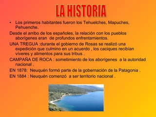 Los primeros habitantes fueron los Tehuelches, Mapuches, Pehuenche. Desde el arribo de los españoles, la relación con los pueblos aborígenes eran  de profundos enfrentamientos.  UNA TREGUA :durante el gobierno de Rosas se realizó una expedición que culmino en un acuerdo , los caciques recibían  víveres y alimentos para sus tribus . CAMPAÑA DE ROCA : sometimiento de los aborígenes  a la autoridad nacional . EN 1878:  Neuquén formó parte de la gobernación de la Patagonia . EN 1884 : Neuquén comenzó  a ser territorio nacional . LA HISTORIA 