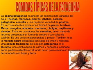 La  cocina patagónica  es una de las cocinas más variadas del país.  Truchas, mariscos, ciervos, jabalíes, cordero patagónico, centolla  y una riquísima variedad de  postres .  En la costa atlántica existe una infinidad de  peces   bivalvos ,  Meros, congrios, abadejos, merluzas, cholgas, mejillones y almejas . Entre los crustáceos las  centollas , de un metro de largo es presentada en forma de crepes y con salsa de azafrán. Es uno de los mejores platos a probar. También lo es la  merluza negra  preparada con salsa de limón y manteca. Una  comida tradicional  de la región  patagónica  es el  Curanto , una combinación de carnes y hortalizas, cocinada sobre piedras calientes en el fondo de un pozo cavado en la tierra tapado con hojas y tierra.  COMIDAS TÍPICAS DE LA PATAGONIA 