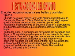 El norte neuquino muestra sus bailes y comidas típicas El norte neuquino realiza la “Fiesta Nacional del Chivito, la Danza y la Canción”. Chos Malal es la ciudad elegida para que los turistas degusten los comidas típicas de la Patagonia, especialmente el chivito al asador, y disfruten de las distintas actividades que muestran características del lugar. Todos los años, a principios de noviembre las personas que llegan a Chos Malal pueden probar los sabores de la carne Patagónica. Desde los fogones que se encuentran a la vista de la gente, el chivito al asador se hace desear y sus cocineros no dejan de lado su identidad, con sus atuendos autóctonos del campo, muestran a los visitantes la preparación del plato fuerte de la “Fiesta Nacional del Chivito, la Danza y la Canción. FIESTA NACIONAL DEL CHIVITO 