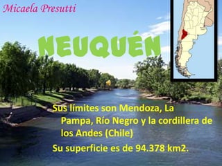 Micaela Presutti


       Neuquén
           Sus límites son Mendoza, La
             Pampa, Río Negro y la cordillera de
             los Andes (Chile)
           Su superficie es de 94.378 km2.
 