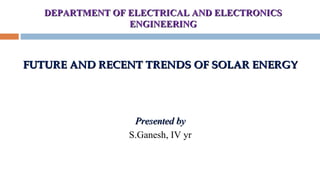 DEPARTMENT OF ELECTRICAL AND ELECTRONICSDEPARTMENT OF ELECTRICAL AND ELECTRONICS
ENGINEERINGENGINEERING
FUTURE AND RECENT TRENDSFUTURE AND RECENT TRENDS OOF SOLAR ENERGYF SOLAR ENERGY
Presented byPresented by
S.Ganesh, IV yr
 