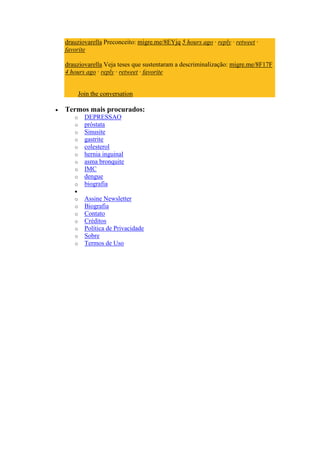 drauziovarella Preconceito: migre.me/8EYjq 5 hours ago · reply · retweet ·
favorite

drauziovarella Veja teses que sustentaram a descriminalização: migre.me/8F17F
4 hours ago · reply · retweet · favorite


       Join the conversation

Termos mais procurados:
   o     DEPRESSAO
   o     próstata
   o     Sinusite
   o     gastrite
   o     colesterol
   o     hernia inguinal
   o     asma bronquite
   o     IMC
   o     dengue
   o     biografia

   o     Assine Newsletter
   o     Biografia
   o     Contato
   o     Créditos
   o     Política de Privacidade
   o     Sobre
   o     Termos de Uso
 