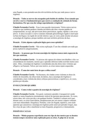 uma fisgada, a uma pontada num dos três territórios da face por onde passa o nervo
trigêmeo.

Drauzio – Todos os nervos são encapados pela bainha de mielina. Essa camada que
envolve o nervo é fundamental para que ocorra a condução do estímulo de forma
harmoniosa. Por que essa dor atinge especialmente o trigêmeo?

Cláudio Fernandes Corrêa – Essa é uma questão interessante. Vários outros nervos
sensitivos que também perdem a bainha envoltória não têm o mesmo padrão de
comportamento, ou seja, não provocam dores paroxísticas, agudas, rápidas e sem aviso
prévio. A única exceção é o nervo craniano chamado glossofaríngeo ligado à enervação
na base da língua e na região do ouvido interno e que, às vezes, pode simular um pouco
a neuralgia do trigêmeo, porque também está num território próximo da face.

Drauzio – Existe alguma explicação lógica para esses episódios?

Cláudio Fernandes Corrêa – Não existe explicação. É um fato relatado sem nada que
possa explicá-lo categoricamente.

Drauzio – As pessoas que tiveram neuralgia do trigêmeo nunca mais esquecem da
dor que sentiram.

Cláudio Fernandes Corrêa – As pessoas são capazes de relatar com detalhes o dia e as
circunstâncias do momento, mesmo que o episódio doloroso tenha ocorrido muitos anos
antes. Aliás, a neuralgia do trigêmeo é considerada uma das dores mais violentas que
afligem o ser humano. Talvez, por esse motivo, as crises nunca sejam esquecidas.

Drauzio – É uma dor mais forte do que a cólica renal?

Cláudio Fernandes Corrêa – Na literatura, são citadas como violentas as dores do
infarto do miocárdio, da cólica renal, de dentes, mas a neuralgia do trigêmeo é
considerada a mais violenta das dores crônicas paroxicísticas e repetitivas e, às vezes,
perdura por décadas.

EVOLUÇÃO DO QUADRO

Drauzio – Como evolui o quadro da neuralgia do trigêmeo?

Cláudio Fernandes Corrêa – Em geral, o primeiro episódio é inesquecível e pode
repetir-se numa frequência extremamente variável de paciente para paciente. Às vezes,
ocorre duas, três vezes por dia e em qualquer horário. Também é comum ouvir que,
durante anos, as crises eram diárias, desapareceram por seis meses e depois voltaram
com mais intensidade e frequência. Portanto, a dor em fisgada, repetitiva, sem razão
aparente que caracteriza a neuralgia do trigêmeo pode sumir por períodos longos, mas
há o risco de que volte a manifestar-se mais frequente, progressiva e intensamente.

POSSÍVEIS CAUSAS

Drauzio – Minha pequena experiência com esse tipo de dor mostra que os doentes
tentam sempre encontrar uma explicação para as crises. F golpe de ar ou um
 